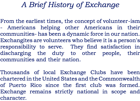 A Brief History of Exchange From the earliest times, the concept of volunteer-ism - Americans helping other Americans in their communities- has been a dynamic force in our nation. Exchangites are volunteers who believe it is a person's responsibility to serve. They find satisfaction in discharging the duty to other people, their communities and their nation. Thousands of local Exchange Clubs have been chartered in the United States and the Commonwealth of Puerto Rico since the first club was formed. Exchange remains strictly national in scope and character.