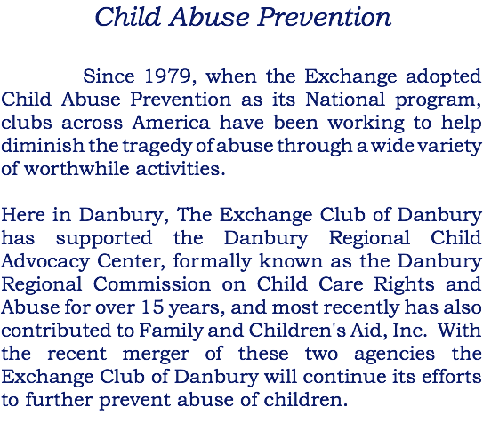Child Abuse Prevention Since 1979, when the Exchange adopted Child Abuse Prevention as its National program, clubs across America have been working to help diminish the tragedy of abuse through a wide variety of worthwhile activities. Here in Danbury, The Exchange Club of Danbury has supported the Danbury Regional Child Advocacy Center, formally known as the Danbury Regional Commission on Child Care Rights and Abuse for over 15 years, and most recently has also contributed to Family and Children's Aid, Inc. With the recent merger of these two agencies the Exchange Club of Danbury will continue its efforts to further prevent abuse of children.